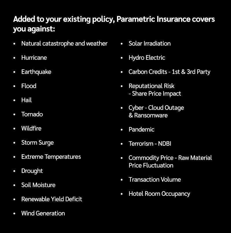 Added to your existing policy, Parametric Insurance covers you against: • Natural catastrophe and weather • Hurricane...