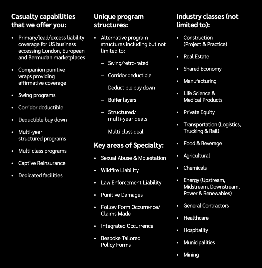 Casualty capabilities that we offer you: • Primary/lead/excess liability coverage for US business accessing London, E...