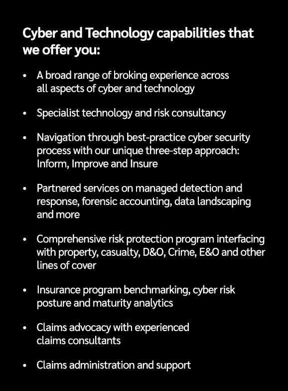Cyber and Technology capabilities that we offer you: • A broad range of broking experience across all aspects of cybe...