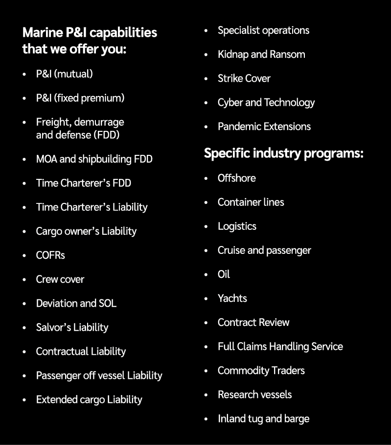 Marine P&I capabilities that we offer you: • P&I (mutual) • P&I (fixed premium) • Freight, demurrage and defense (FDD...